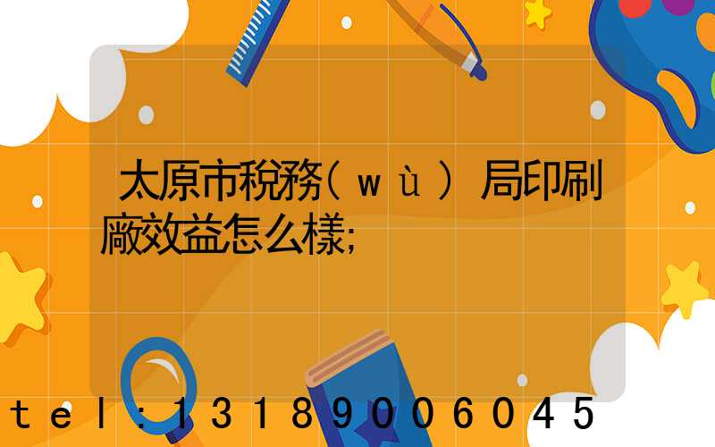太原市稅務(wù)局印刷廠效益怎么樣